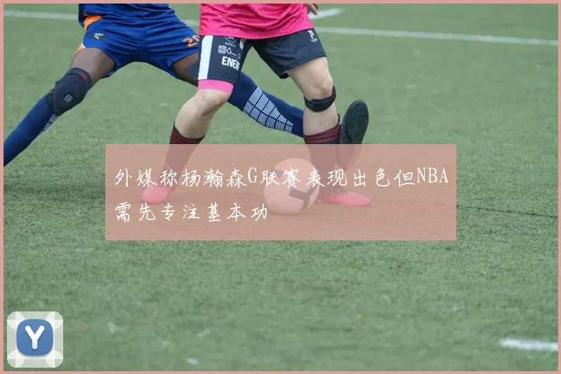 外媒称杨瀚森G联赛表现出色但NBA需先专注基本功