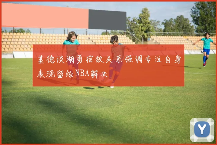 基德谈湖勇宿敌关系强调专注自身表现留给NBA解决
