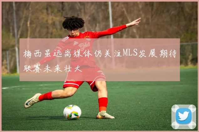 梅西虽远离媒体仍关注MLS发展期待联赛未来壮大