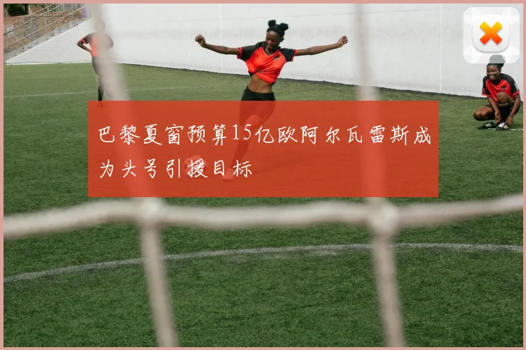巴黎夏窗预算15亿欧阿尔瓦雷斯成为头号引援目标