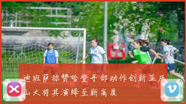 迪班萨称赞哈登手部动作创新亚历山大将其演绎至新高度