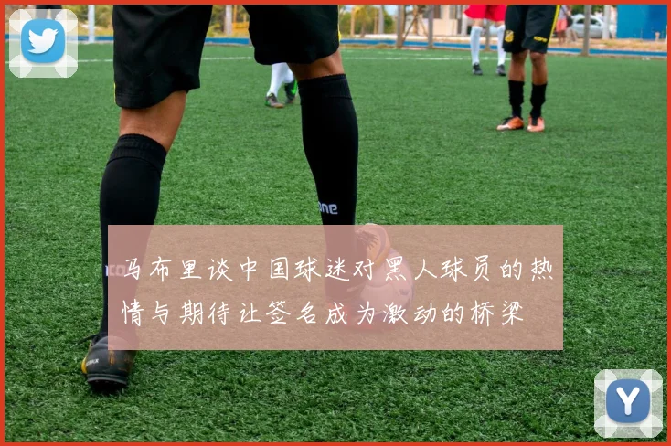 马布里谈中国球迷对黑人球员的热情与期待让签名成为激动的桥梁