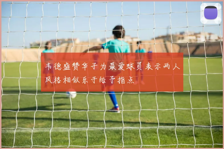韦德盛赞华子为最爱球员表示两人风格相似乐于给予指点