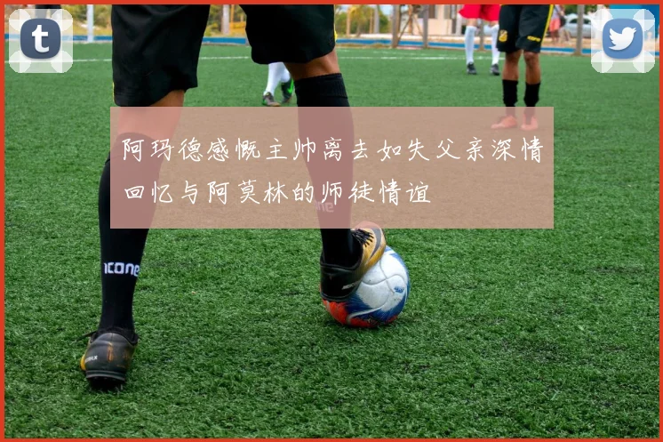 阿玛德感慨主帅离去如失父亲深情回忆与阿莫林的师徒情谊