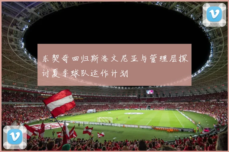 东契奇回归斯洛文尼亚与管理层探讨夏季球队运作计划