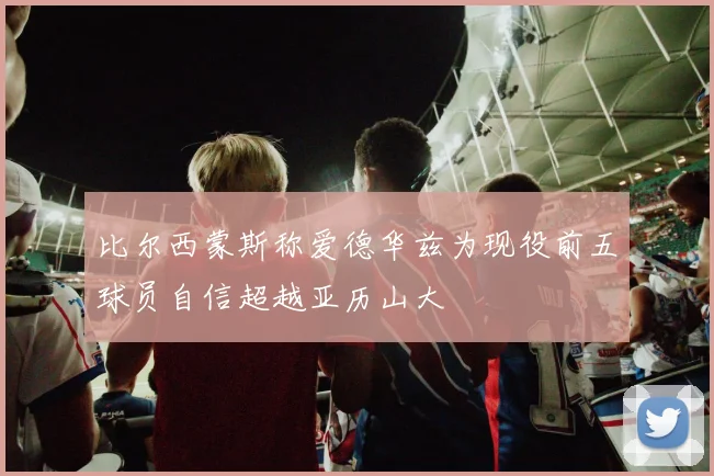 比尔西蒙斯称爱德华兹为现役前五球员自信超越亚历山大