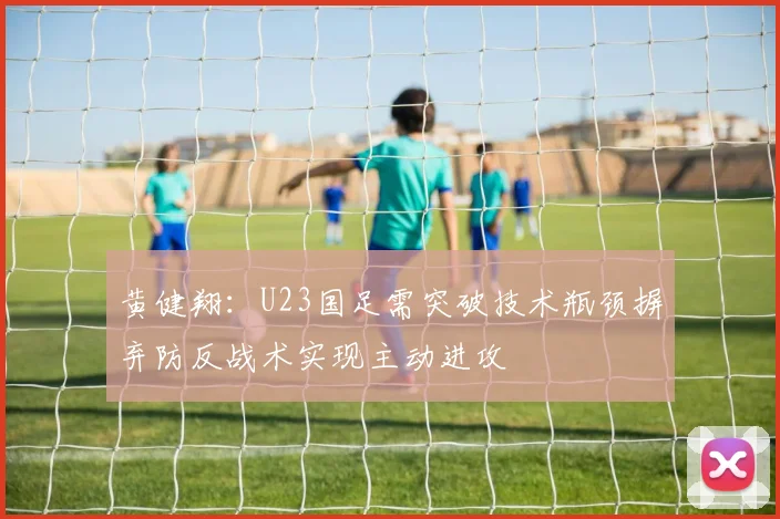 黄健翔：U23国足需突破技术瓶颈摒弃防反战术实现主动进攻