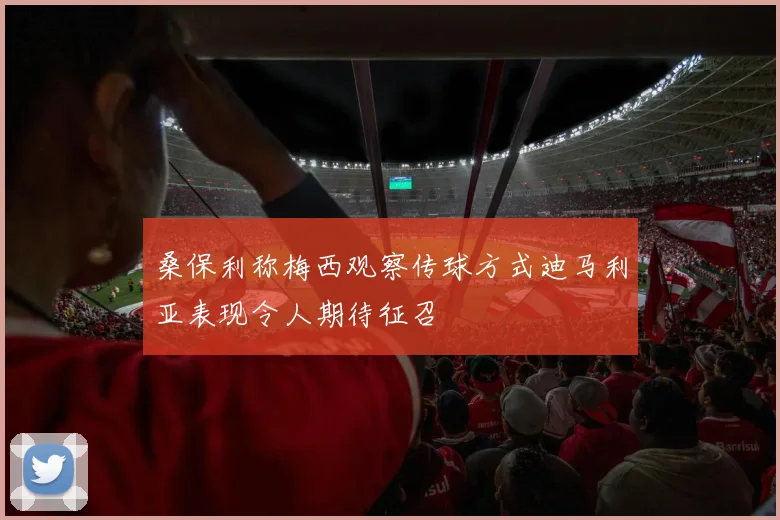 桑保利称梅西观察传球方式迪马利亚表现令人期待征召