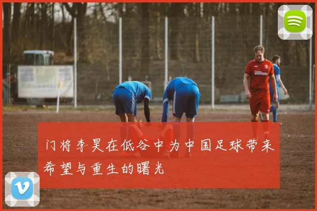 门将李昊在低谷中为中国足球带来希望与重生的曙光