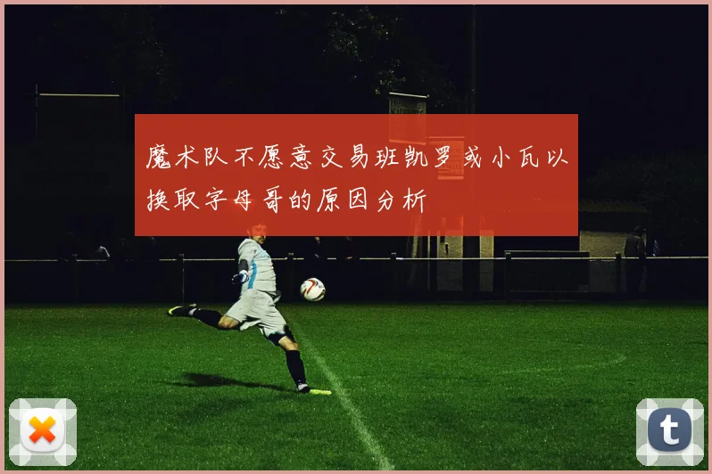 魔术队不愿意交易班凯罗或小瓦以换取字母哥的原因分析