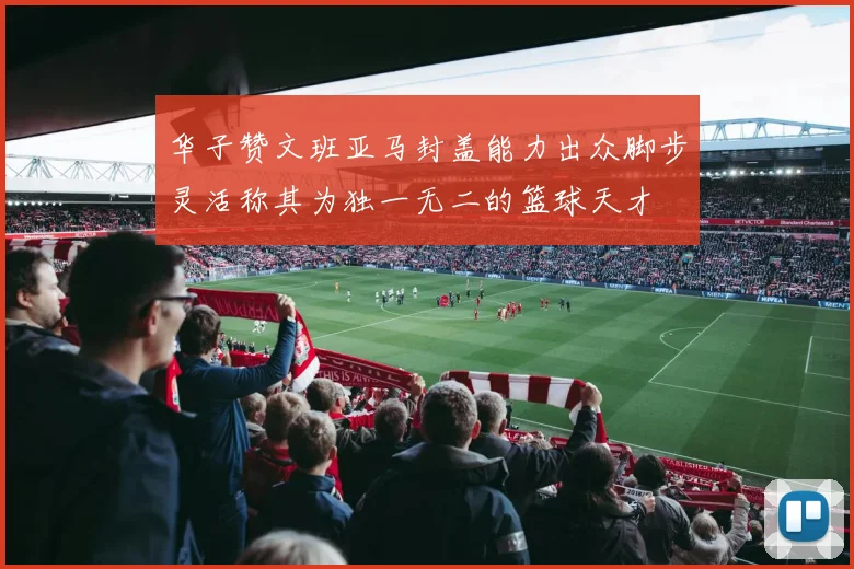 华子赞文班亚马封盖能力出众脚步灵活称其为独一无二的篮球天才